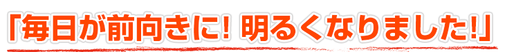 毎日が前向きに!明るくなりました!