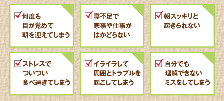何度も目が覚めて朝を迎えてしまう、寝不足で家事や仕事がはかどらない、朝スッキリと起きられない、ストレスでついつい食べ過ぎてしまう、イライラして周囲とトラブルを起こしてしまう、自分でも理解できないミスをしてしまう