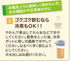 ゴクゴク飲むなら冷茶もOK!やかんで煮出してから氷などで冷やしてください。粗熱をとった後、冷茶ポットに移し冷蔵庫で冷やしてください。お茶はなるべく早く飲むようにしてください。